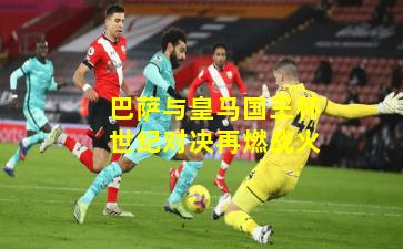 巴萨与皇马国王杯世纪对决再燃战火