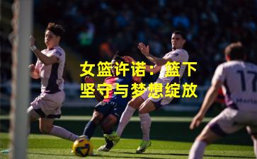 女篮许诺：篮下坚守与梦想绽放