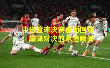 中日篮球决赛直播回放：巅峰对决的永恒瞬间